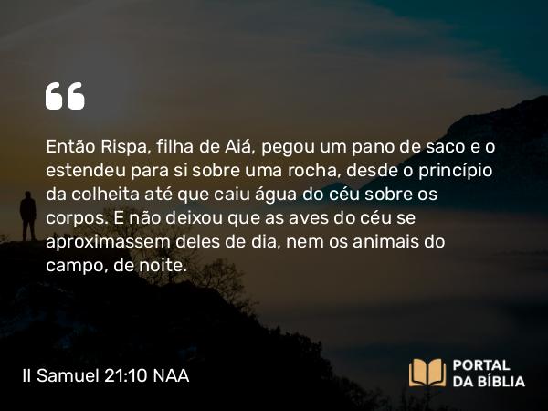 II Samuel 21:10 NAA - Então Rispa, filha de Aiá, pegou um pano de saco e o estendeu para si sobre uma rocha, desde o princípio da colheita até que caiu água do céu sobre os corpos. E não deixou que as aves do céu se aproximassem deles de dia, nem os animais do campo, de noite.