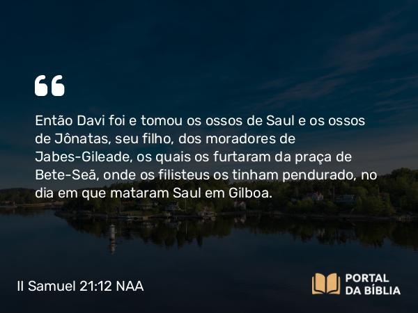 II Samuel 21:12-14 NAA - Então Davi foi e tomou os ossos de Saul e os ossos de Jônatas, seu filho, dos moradores de Jabes-Gileade, os quais os furtaram da praça de Bete-Seã, onde os filisteus os tinham pendurado, no dia em que mataram Saul em Gilboa.