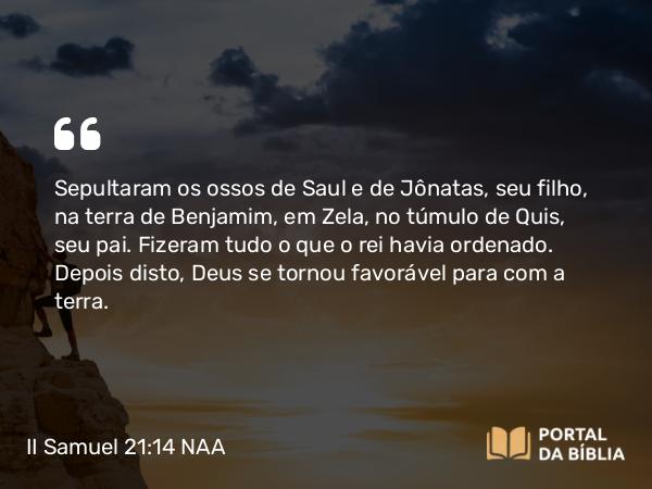 II Samuel 21:14 NAA - Sepultaram os ossos de Saul e de Jônatas, seu filho, na terra de Benjamim, em Zela, no túmulo de Quis, seu pai. Fizeram tudo o que o rei havia ordenado. Depois disto, Deus se tornou favorável para com a terra.