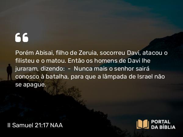 II Samuel 21:17 NAA - Porém Abisai, filho de Zeruia, socorreu Davi, atacou o filisteu e o matou. Então os homens de Davi lhe juraram, dizendo: — Nunca mais o senhor sairá conosco à batalha, para que a lâmpada de Israel não se apague.