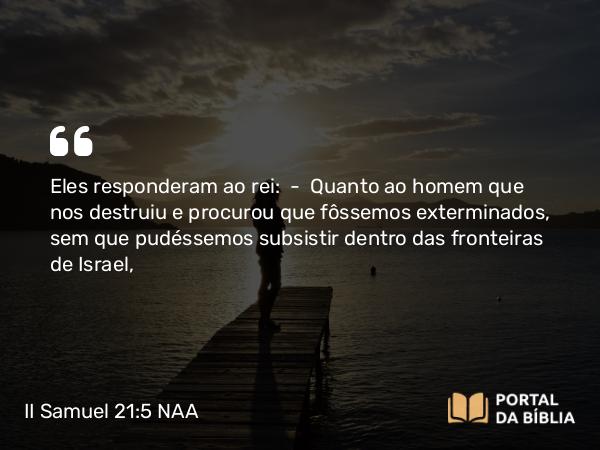 II Samuel 21:5 NAA - Eles responderam ao rei: — Quanto ao homem que nos destruiu e procurou que fôssemos exterminados, sem que pudéssemos subsistir dentro das fronteiras de Israel,