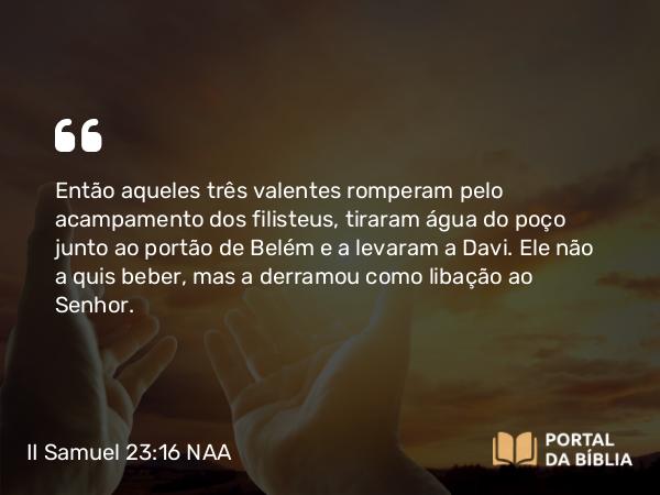 II Samuel 23:16 NAA - Então aqueles três valentes romperam pelo acampamento dos filisteus, tiraram água do poço junto ao portão de Belém e a levaram a Davi. Ele não a quis beber, mas a derramou como libação ao Senhor.