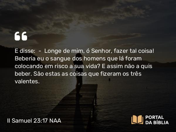 II Samuel 23:17 NAA - E disse: — Longe de mim, ó Senhor, fazer tal coisa! Beberia eu o sangue dos homens que lá foram colocando em risco a sua vida? E assim não a quis beber. São estas as coisas que fizeram os três valentes.