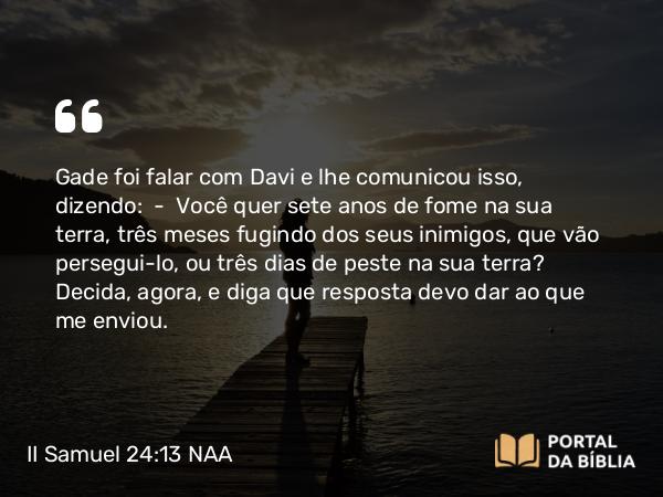 II Samuel 24:13 NAA - Gade foi falar com Davi e lhe comunicou isso, dizendo: — Você quer sete anos de fome na sua terra, três meses fugindo dos seus inimigos, que vão persegui-lo, ou três dias de peste na sua terra? Decida, agora, e diga que resposta devo dar ao que me enviou.