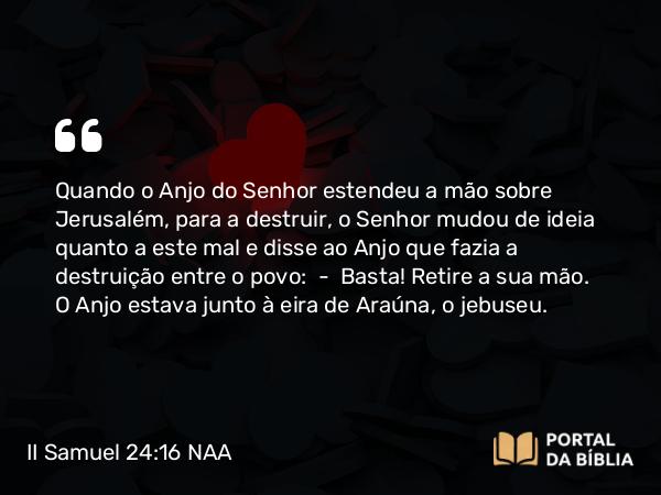 II Samuel 24:16 NAA - Quando o Anjo do Senhor estendeu a mão sobre Jerusalém, para a destruir, o Senhor mudou de ideia quanto a este mal e disse ao Anjo que fazia a destruição entre o povo: — Basta! Retire a sua mão. O Anjo estava junto à eira de Araúna, o jebuseu.