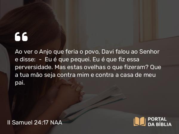 II Samuel 24:17 NAA - Ao ver o Anjo que feria o povo, Davi falou ao Senhor e disse: — Eu é que pequei. Eu é que fiz essa perversidade. Mas estas ovelhas o que fizeram? Que a tua mão seja contra mim e contra a casa de meu pai.