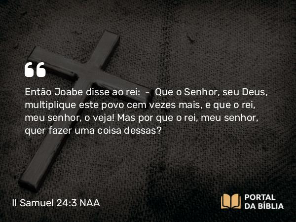 II Samuel 24:3 NAA - Então Joabe disse ao rei: — Que o Senhor, seu Deus, multiplique este povo cem vezes mais, e que o rei, meu senhor, o veja! Mas por que o rei, meu senhor, quer fazer uma coisa dessas?