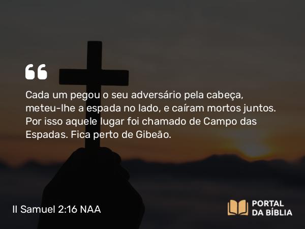 II Samuel 2:16 NAA - Cada um pegou o seu adversário pela cabeça, meteu-lhe a espada no lado, e caíram mortos juntos. Por isso aquele lugar foi chamado de Campo das Espadas. Fica perto de Gibeão.