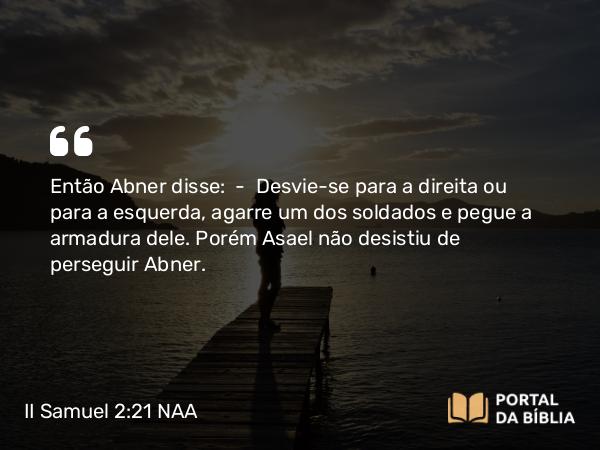 II Samuel 2:21-24 NAA - Então Abner disse: — Desvie-se para a direita ou para a esquerda, agarre um dos soldados e pegue a armadura dele. Porém Asael não desistiu de perseguir Abner.