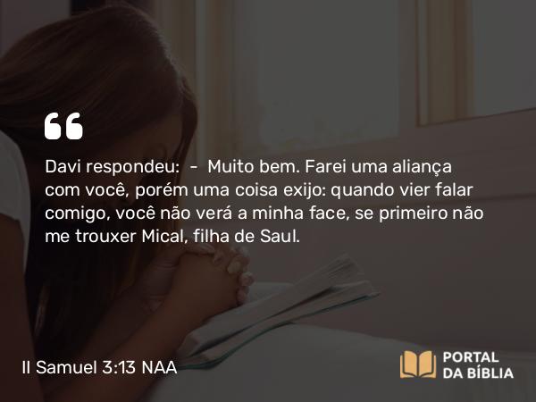 II Samuel 3:13 NAA - Davi respondeu: — Muito bem. Farei uma aliança com você, porém uma coisa exijo: quando vier falar comigo, você não verá a minha face, se primeiro não me trouxer Mical, filha de Saul.