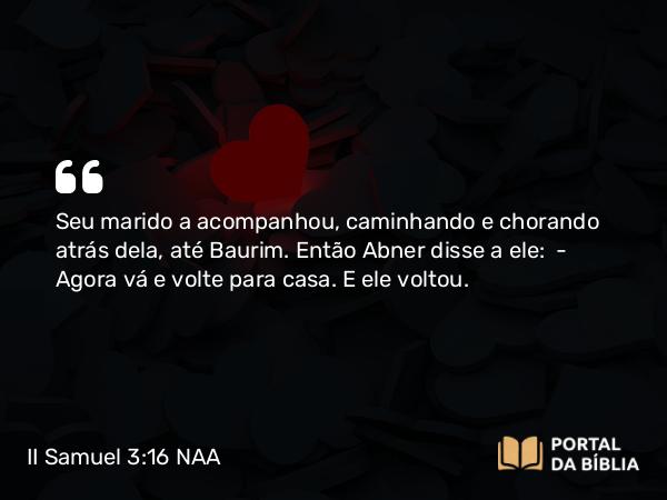 II Samuel 3:16 NAA - Seu marido a acompanhou, caminhando e chorando atrás dela, até Baurim. Então Abner disse a ele: — Agora vá e volte para casa. E ele voltou.