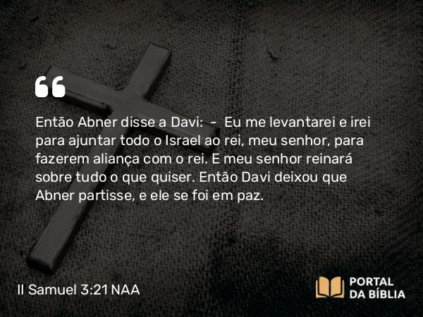 II Samuel 3:21 NAA - Então Abner disse a Davi: — Eu me levantarei e irei para ajuntar todo o Israel ao rei, meu senhor, para fazerem aliança com o rei. E meu senhor reinará sobre tudo o que quiser. Então Davi deixou que Abner partisse, e ele se foi em paz.