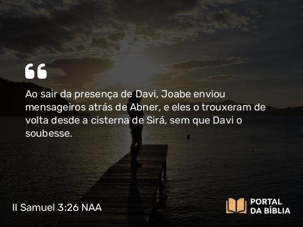 II Samuel 3:26 NAA - Ao sair da presença de Davi, Joabe enviou mensageiros atrás de Abner, e eles o trouxeram de volta desde a cisterna de Sirá, sem que Davi o soubesse.