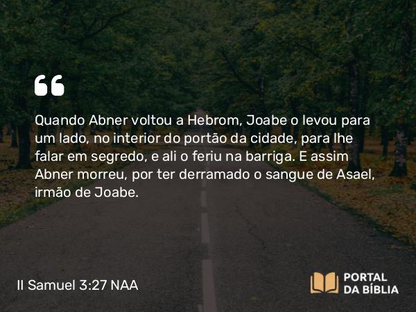 II Samuel 3:27 NAA - Quando Abner voltou a Hebrom, Joabe o levou para um lado, no interior do portão da cidade, para lhe falar em segredo, e ali o feriu na barriga. E assim Abner morreu, por ter derramado o sangue de Asael, irmão de Joabe.