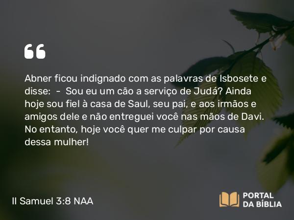 II Samuel 3:8 NAA - Abner ficou indignado com as palavras de Isbosete e disse: — Sou eu um cão a serviço de Judá? Ainda hoje sou fiel à casa de Saul, seu pai, e aos irmãos e amigos dele e não entreguei você nas mãos de Davi. No entanto, hoje você quer me culpar por causa dessa mulher!