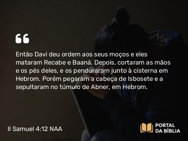 II Samuel 4:12 NAA - Então Davi deu ordem aos seus moços e eles mataram Recabe e Baaná. Depois, cortaram as mãos e os pés deles, e os penduraram junto à cisterna em Hebrom. Porém pegaram a cabeça de Isbosete e a sepultaram no túmulo de Abner, em Hebrom.