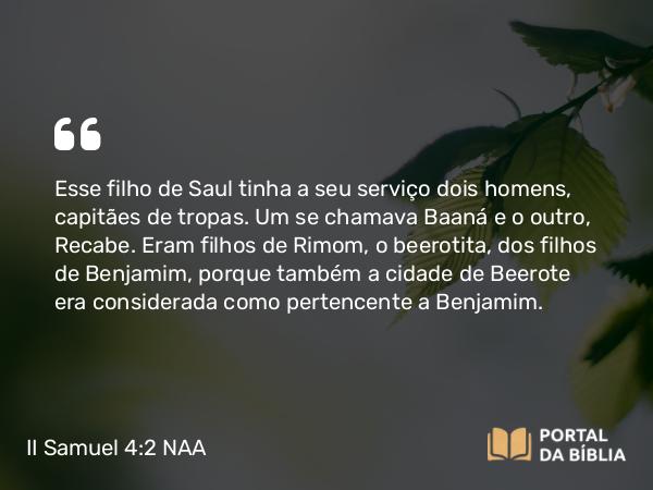 II Samuel 4:2 NAA - Esse filho de Saul tinha a seu serviço dois homens, capitães de tropas. Um se chamava Baaná e o outro, Recabe. Eram filhos de Rimom, o beerotita, dos filhos de Benjamim, porque também a cidade de Beerote era considerada como pertencente a Benjamim.