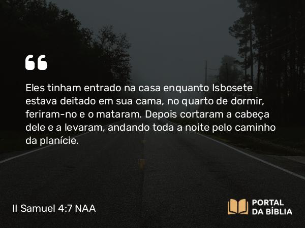 II Samuel 4:7 NAA - Eles tinham entrado na casa enquanto Isbosete estava deitado em sua cama, no quarto de dormir, feriram-no e o mataram. Depois cortaram a cabeça dele e a levaram, andando toda a noite pelo caminho da planície.