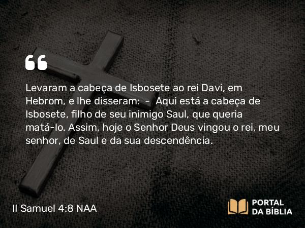 II Samuel 4:8 NAA - Levaram a cabeça de Isbosete ao rei Davi, em Hebrom, e lhe disseram: — Aqui está a cabeça de Isbosete, filho de seu inimigo Saul, que queria matá-lo. Assim, hoje o Senhor Deus vingou o rei, meu senhor, de Saul e da sua descendência.