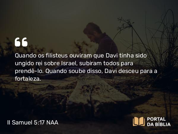 II Samuel 5:17 NAA - Quando os filisteus ouviram que Davi tinha sido ungido rei sobre Israel, subiram todos para prendê-lo. Quando soube disso, Davi desceu para a fortaleza.