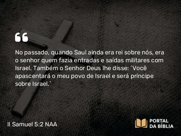 II Samuel 5:2 NAA - No passado, quando Saul ainda era rei sobre nós, era o senhor quem fazia entradas e saídas militares com Israel. Também o Senhor Deus lhe disse: 