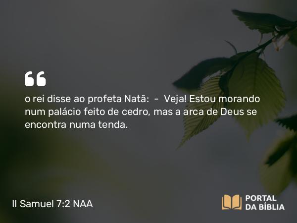 II Samuel 7:2 NAA - o rei disse ao profeta Natã: — Veja! Estou morando num palácio feito de cedro, mas a arca de Deus se encontra numa tenda.