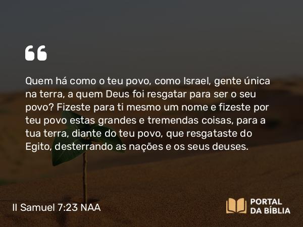 II Samuel 7:23 NAA - Quem há como o teu povo, como Israel, gente única na terra, a quem Deus foi resgatar para ser o seu povo? Fizeste para ti mesmo um nome e fizeste por teu povo estas grandes e tremendas coisas, para a tua terra, diante do teu povo, que resgataste do Egito, desterrando as nações e os seus deuses.