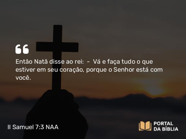 II Samuel 7:3 NAA - Então Natã disse ao rei: — Vá e faça tudo o que estiver em seu coração, porque o Senhor está com você.