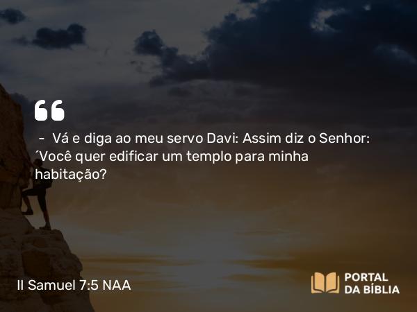 II Samuel 7:5 NAA - — Vá e diga ao meu servo Davi: Assim diz o Senhor: 