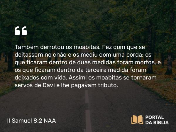 II Samuel 8:2 NAA - Também derrotou os moabitas. Fez com que se deitassem no chão e os mediu com uma corda: os que ficaram dentro de duas medidas foram mortos, e os que ficaram dentro da terceira medida foram deixados com vida. Assim, os moabitas se tornaram servos de Davi e lhe pagavam tributo.