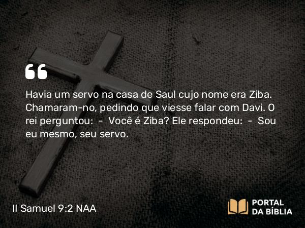 II Samuel 9:2 NAA - Havia um servo na casa de Saul cujo nome era Ziba. Chamaram-no, pedindo que viesse falar com Davi. O rei perguntou: — Você é Ziba? Ele respondeu: — Sou eu mesmo, seu servo.