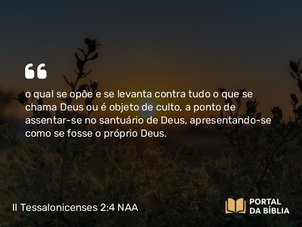 II Tessalonicenses 2:4 NAA - o qual se opõe e se levanta contra tudo o que se chama Deus ou é objeto de culto, a ponto de assentar-se no santuário de Deus, apresentando-se como se fosse o próprio Deus.