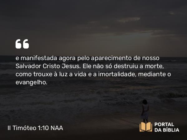 II Timóteo 1:10 NAA - e manifestada agora pelo aparecimento de nosso Salvador Cristo Jesus. Ele não só destruiu a morte, como trouxe à luz a vida e a imortalidade, mediante o evangelho.