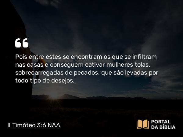 II Timóteo 3:6 NAA - Pois entre estes se encontram os que se infiltram nas casas e conseguem cativar mulheres tolas, sobrecarregadas de pecados, que são levadas por todo tipo de desejos,