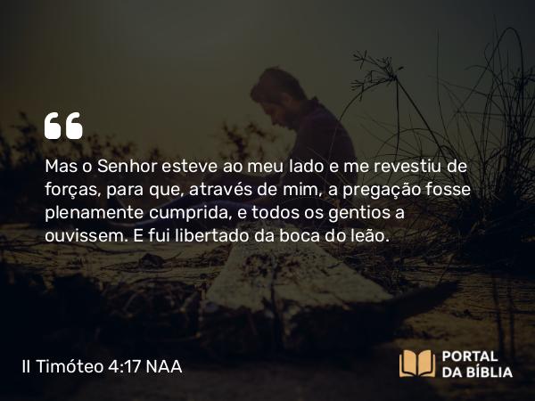 II Timóteo 4:17-18 NAA - Mas o Senhor esteve ao meu lado e me revestiu de forças, para que, através de mim, a pregação fosse plenamente cumprida, e todos os gentios a ouvissem. E fui libertado da boca do leão.