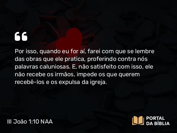 III João 1:10 NAA - Por isso, quando eu for aí, farei com que se lembre das obras que ele pratica, proferindo contra nós palavras caluniosas. E, não satisfeito com isso, ele não recebe os irmãos, impede os que querem recebê-los e os expulsa da igreja.