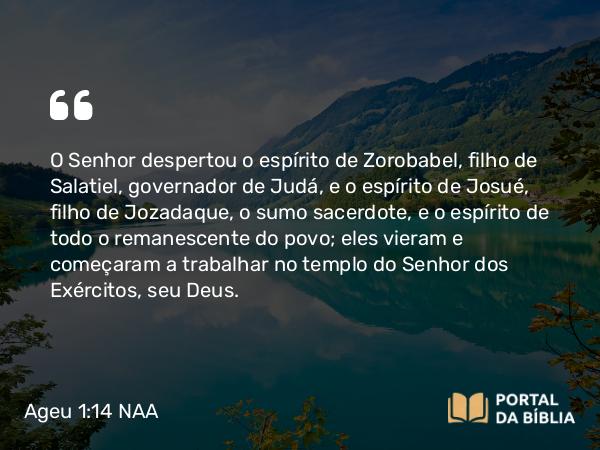 Ageu 1:14 NAA - O Senhor despertou o espírito de Zorobabel, filho de Salatiel, governador de Judá, e o espírito de Josué, filho de Jozadaque, o sumo sacerdote, e o espírito de todo o remanescente do povo; eles vieram e começaram a trabalhar no templo do Senhor dos Exércitos, seu Deus.