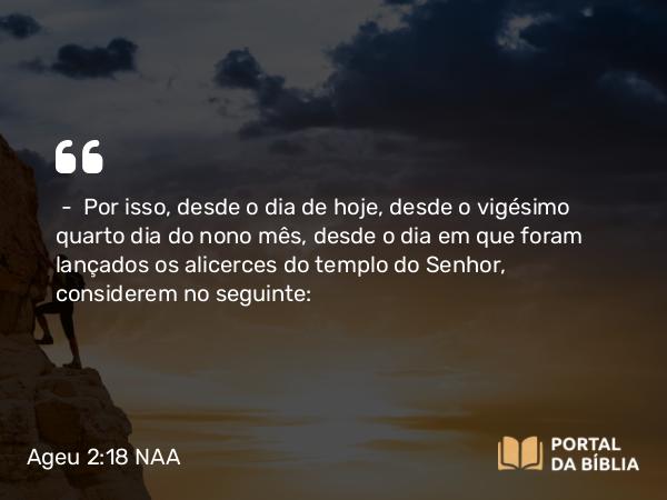 Ageu 2:18 NAA - — Por isso, desde o dia de hoje, desde o vigésimo quarto dia do nono mês, desde o dia em que foram lançados os alicerces do templo do Senhor, considerem no seguinte: