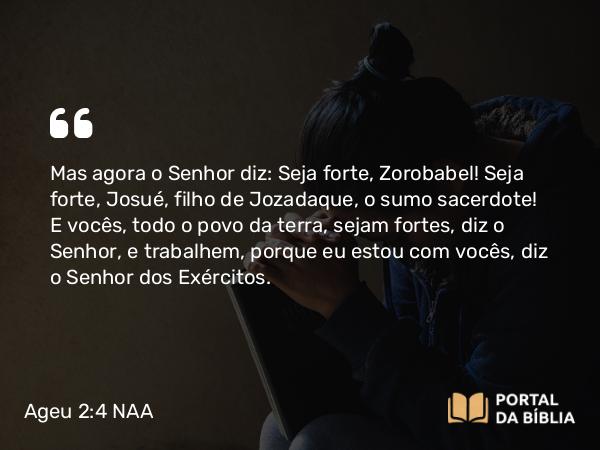 Ageu 2:4 NAA - Mas agora o Senhor diz: Seja forte, Zorobabel! Seja forte, Josué, filho de Jozadaque, o sumo sacerdote! E vocês, todo o povo da terra, sejam fortes, diz o Senhor, e trabalhem, porque eu estou com vocês, diz o Senhor dos Exércitos.