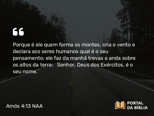 Amós 4:13 NAA - Porque é ele quem forma os montes, cria o vento e declara aos seres humanos qual é o seu pensamento; ele faz da manhã trevas e anda sobre os altos da terra; Senhor, Deus dos Exércitos, é o seu nome.