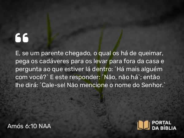 Amós 6:10 NAA - E, se um parente chegado, o qual os há de queimar, pega os cadáveres para os levar para fora da casa e pergunta ao que estiver lá dentro: 