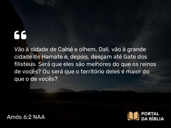 Amós 6:2 NAA - Vão à cidade de Calné e olhem. Dali, vão à grande cidade de Hamate e, depois, desçam até Gate dos filisteus. Será que eles são melhores do que os reinos de vocês? Ou será que o território deles é maior do que o de vocês?