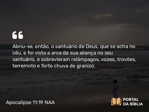 Apocalipse 11:19 NAA - Abriu-se, então, o santuário de Deus, que se acha no céu, e foi vista a arca da sua aliança no seu santuário, e sobrevieram relâmpagos, vozes, trovões, terremoto e forte chuva de granizo.