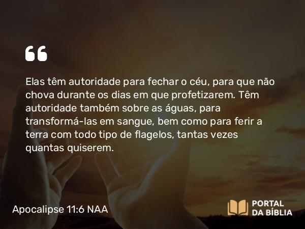 Apocalipse 11:6 NAA - Elas têm autoridade para fechar o céu, para que não chova durante os dias em que profetizarem. Têm autoridade também sobre as águas, para transformá-las em sangue, bem como para ferir a terra com todo tipo de flagelos, tantas vezes quantas quiserem.