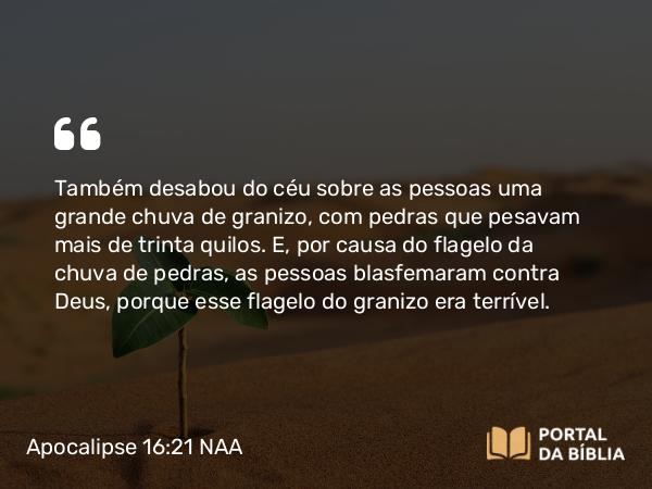 Apocalipse 16:21 NAA - Também desabou do céu sobre as pessoas uma grande chuva de granizo, com pedras que pesavam mais de trinta quilos. E, por causa do flagelo da chuva de pedras, as pessoas blasfemaram contra Deus, porque esse flagelo do granizo era terrível.