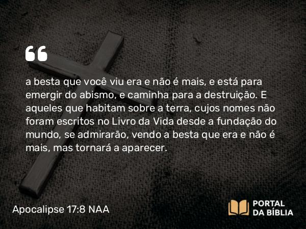 Apocalipse 17:8 NAA - a besta que você viu era e não é mais, e está para emergir do abismo, e caminha para a destruição. E aqueles que habitam sobre a terra, cujos nomes não foram escritos no Livro da Vida desde a fundação do mundo, se admirarão, vendo a besta que era e não é mais, mas tornará a aparecer.