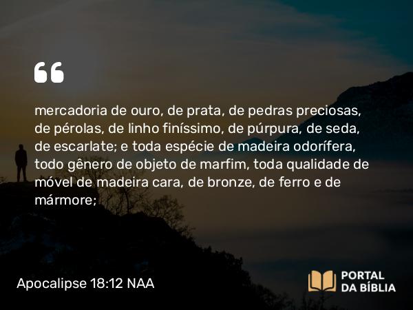 Apocalipse 18:12 NAA - mercadoria de ouro, de prata, de pedras preciosas, de pérolas, de linho finíssimo, de púrpura, de seda, de escarlate; e toda espécie de madeira odorífera, todo gênero de objeto de marfim, toda qualidade de móvel de madeira cara, de bronze, de ferro e de mármore;