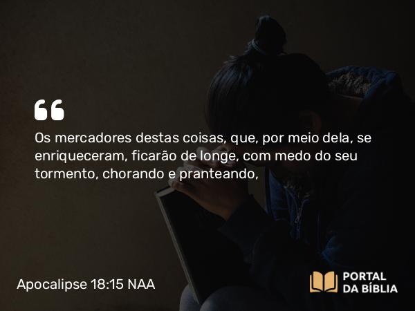 Apocalipse 18:15 NAA - Os mercadores destas coisas, que, por meio dela, se enriqueceram, ficarão de longe, com medo do seu tormento, chorando e pranteando,