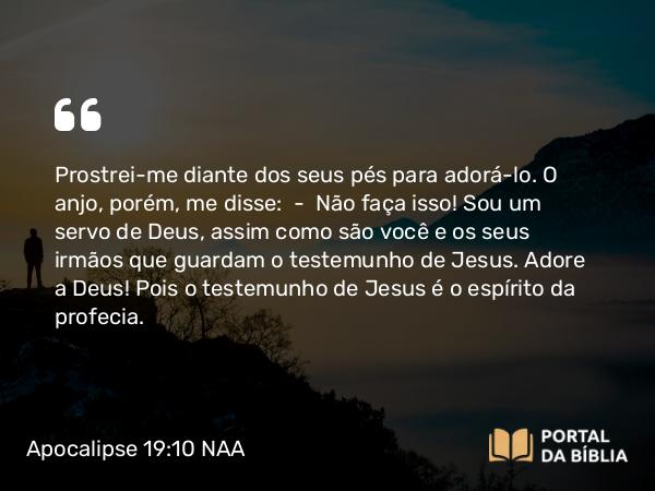 Apocalipse 19:10 NAA - Prostrei-me diante dos seus pés para adorá-lo. O anjo, porém, me disse: — Não faça isso! Sou um servo de Deus, assim como são você e os seus irmãos que guardam o testemunho de Jesus. Adore a Deus! Pois o testemunho de Jesus é o espírito da profecia.