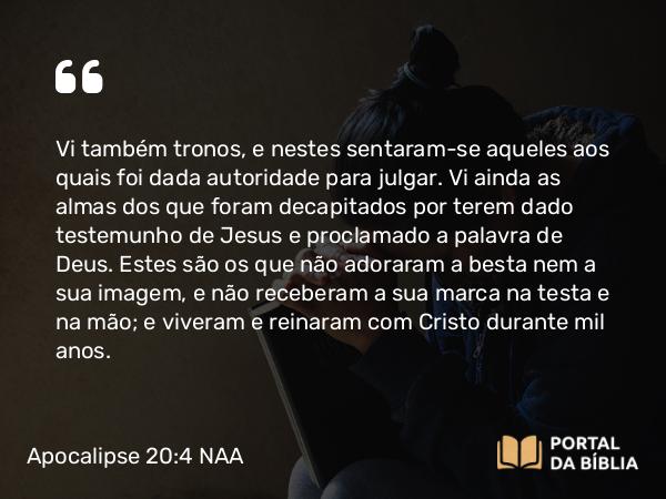 Apocalipse 20:4 NAA - Vi também tronos, e nestes sentaram-se aqueles aos quais foi dada autoridade para julgar. Vi ainda as almas dos que foram decapitados por terem dado testemunho de Jesus e proclamado a palavra de Deus. Estes são os que não adoraram a besta nem a sua imagem, e não receberam a sua marca na testa e na mão; e viveram e reinaram com Cristo durante mil anos.